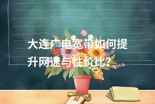 大连广电宽带如何提升网速与性价比？
