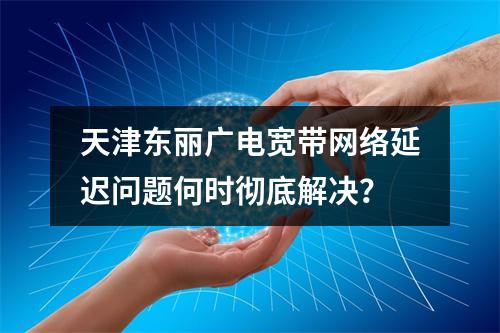 天津东丽广电宽带网络延迟问题何时彻底解决？