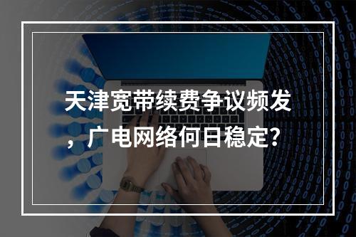 天津宽带续费争议频发，广电网络何日稳定？