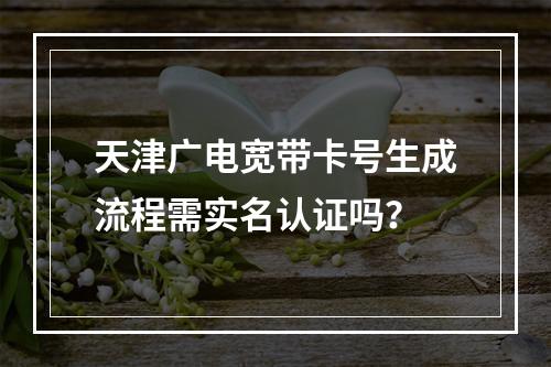 天津广电宽带卡号生成流程需实名认证吗？