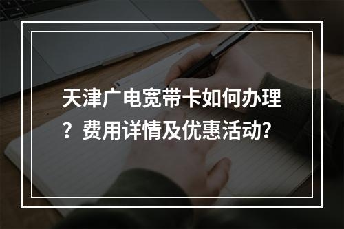天津广电宽带卡如何办理？费用详情及优惠活动？