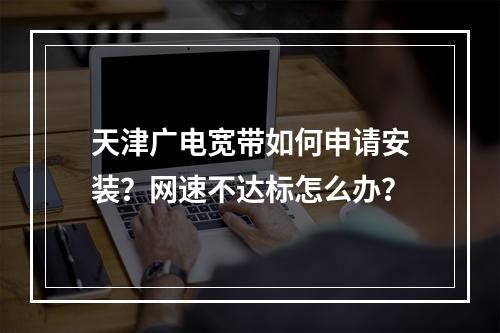 天津广电宽带如何申请安装？网速不达标怎么办？