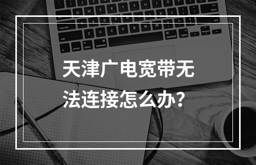 天津广电宽带无法连接怎么办？