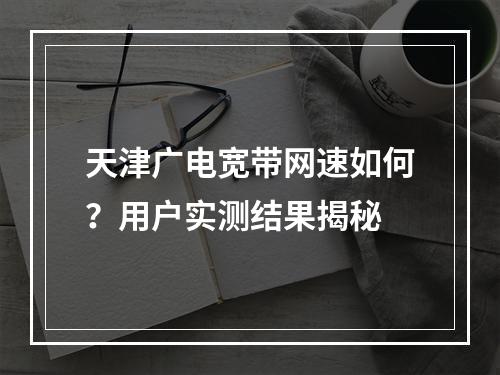 天津广电宽带网速如何？用户实测结果揭秘