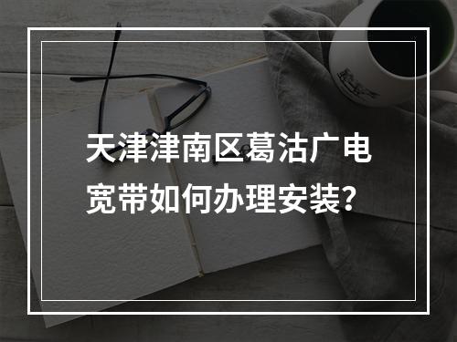 天津津南区葛沽广电宽带如何办理安装？