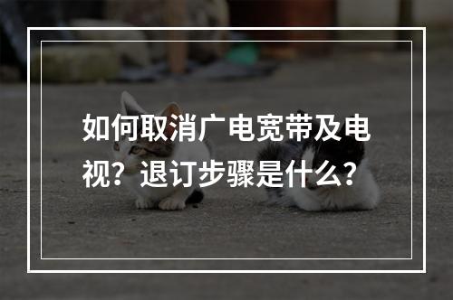 如何取消广电宽带及电视？退订步骤是什么？