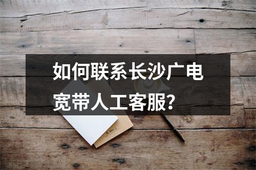 如何联系长沙广电宽带人工客服？