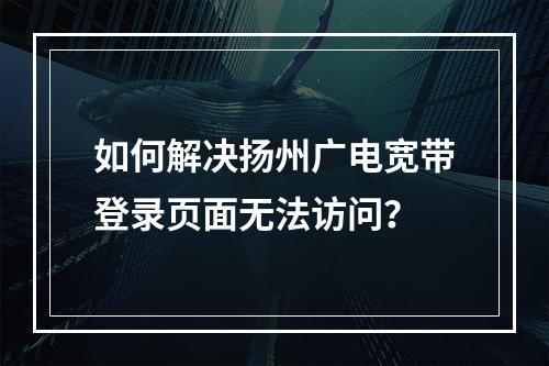 如何解决扬州广电宽带登录页面无法访问？
