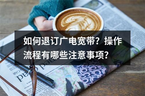 如何退订广电宽带？操作流程有哪些注意事项？