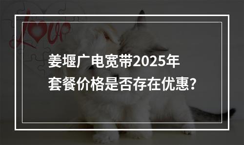 姜堰广电宽带2025年套餐价格是否存在优惠？