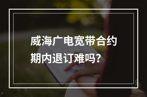 威海广电宽带合约期内退订难吗？