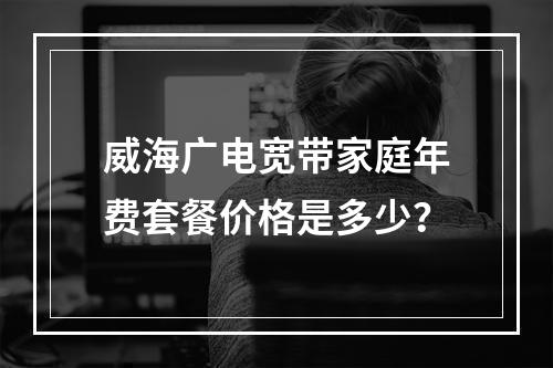 威海广电宽带家庭年费套餐价格是多少？