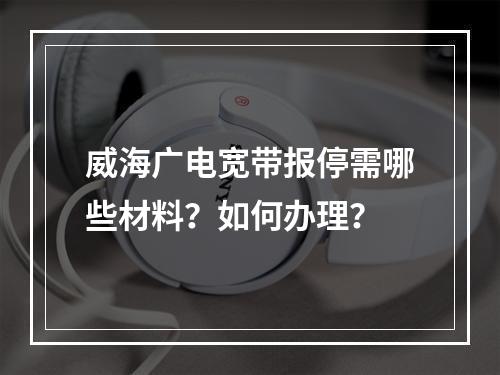 威海广电宽带报停需哪些材料？如何办理？