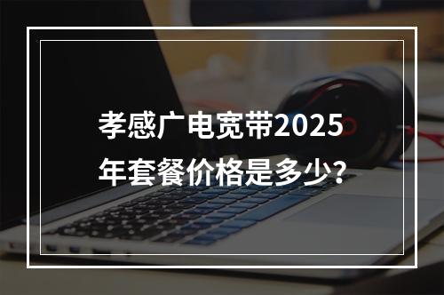 孝感广电宽带2025年套餐价格是多少？