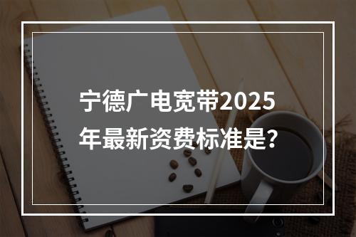 宁德广电宽带2025年最新资费标准是？