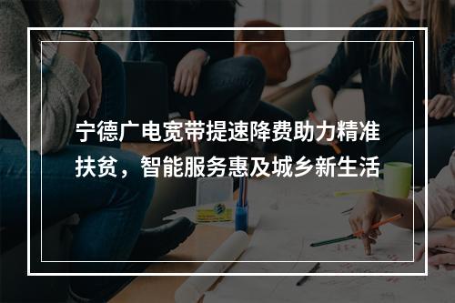 宁德广电宽带提速降费助力精准扶贫，智能服务惠及城乡新生活