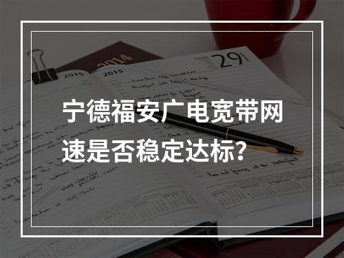 宁德福安广电宽带网速是否稳定达标？