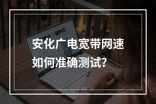 安化广电宽带网速如何准确测试？