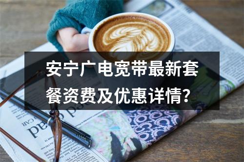 安宁广电宽带最新套餐资费及优惠详情？