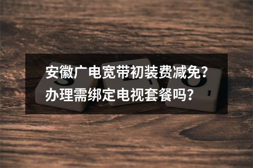 安徽广电宽带初装费减免？办理需绑定电视套餐吗？