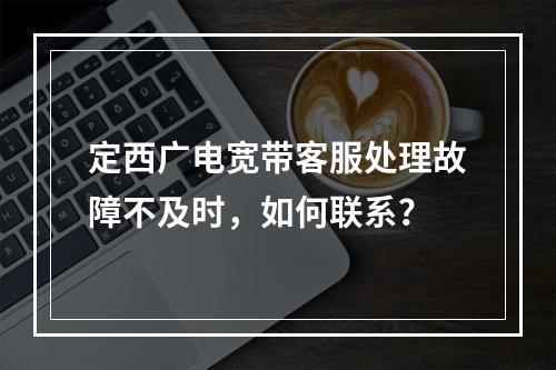 定西广电宽带客服处理故障不及时，如何联系？