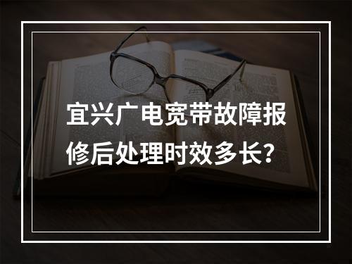 宜兴广电宽带故障报修后处理时效多长？