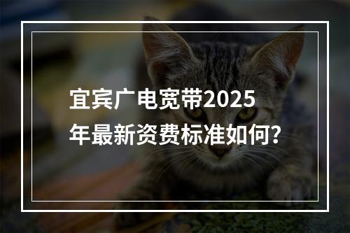 宜宾广电宽带2025年最新资费标准如何？