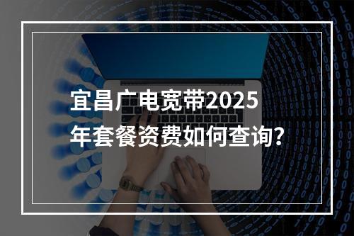 宜昌广电宽带2025年套餐资费如何查询？