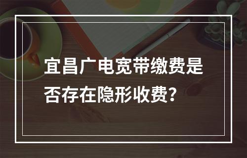 宜昌广电宽带缴费是否存在隐形收费？