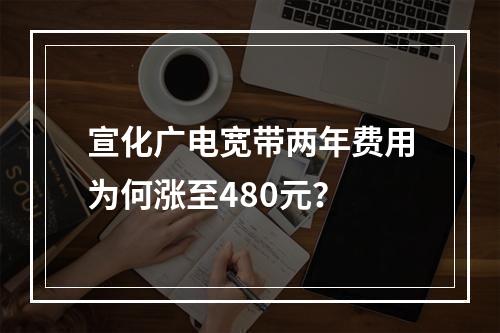 宣化广电宽带两年费用为何涨至480元？