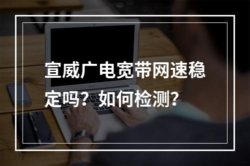 宣威广电宽带网速稳定吗？如何检测？
