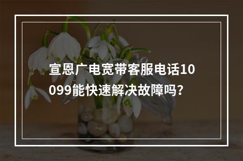 宣恩广电宽带客服电话10099能快速解决故障吗？