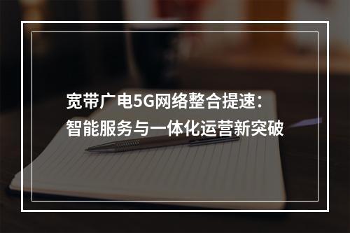 宽带广电5G网络整合提速：智能服务与一体化运营新突破
