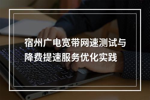 宿州广电宽带网速测试与降费提速服务优化实践