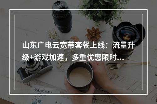 山东广电云宽带套餐上线：流量升级+游戏加速，多重优惠限时享