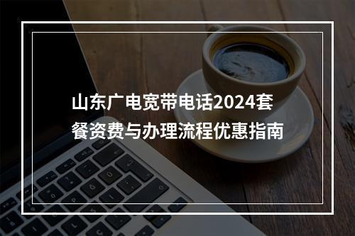 山东广电宽带电话2024套餐资费与办理流程优惠指南