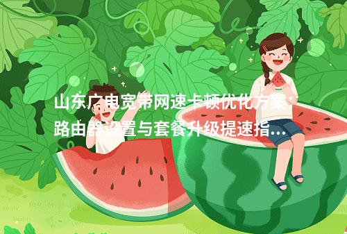 山东广电宽带网速卡顿优化方案：路由器设置与套餐升级提速指南