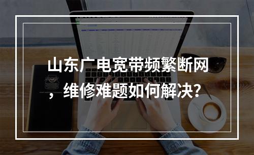 山东广电宽带频繁断网，维修难题如何解决？