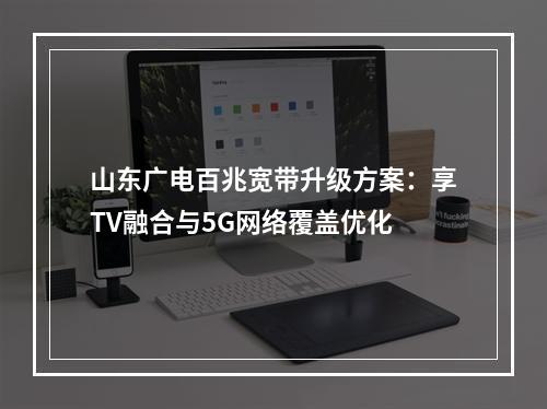 山东广电百兆宽带升级方案：享TV融合与5G网络覆盖优化