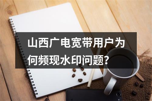 山西广电宽带用户为何频现水印问题？