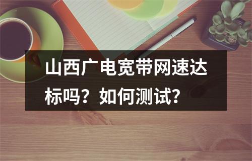 山西广电宽带网速达标吗？如何测试？