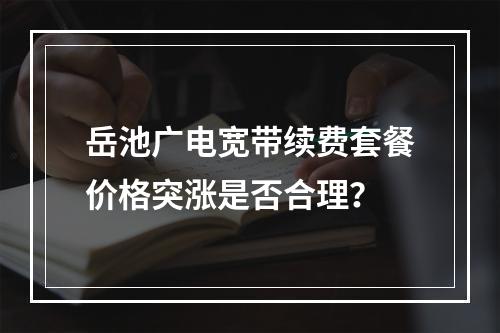 岳池广电宽带续费套餐价格突涨是否合理？