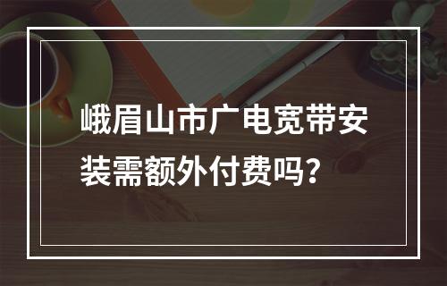峨眉山市广电宽带安装需额外付费吗？