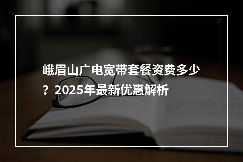 峨眉山广电宽带套餐资费多少？2025年最新优惠解析