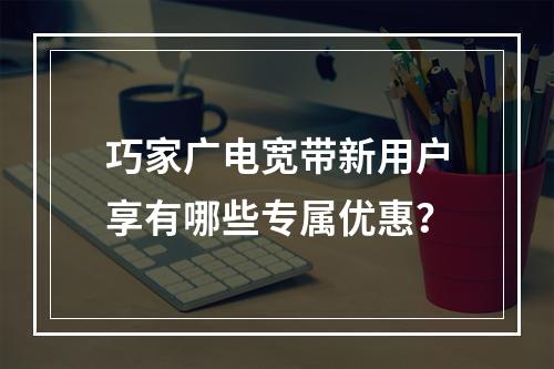 巧家广电宽带新用户享有哪些专属优惠？