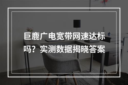 巨鹿广电宽带网速达标吗？实测数据揭晓答案