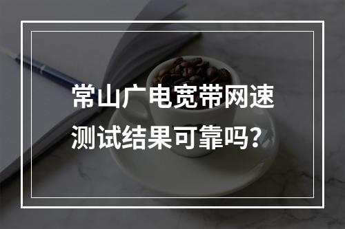 常山广电宽带网速测试结果可靠吗？
