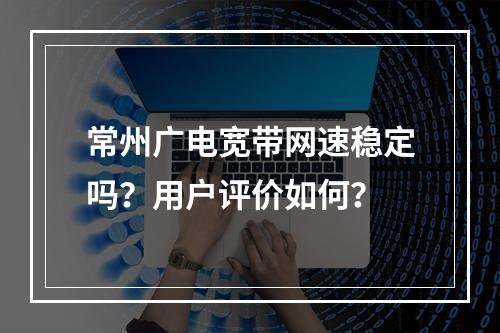 常州广电宽带网速稳定吗？用户评价如何？