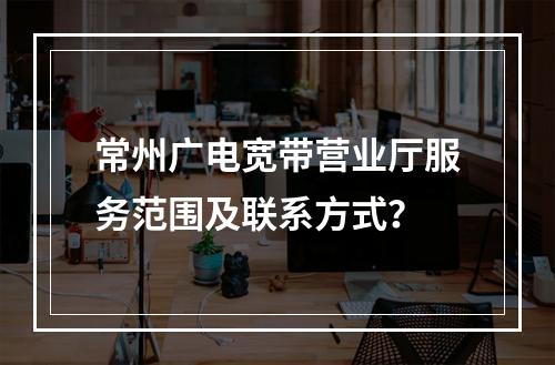 常州广电宽带营业厅服务范围及联系方式？