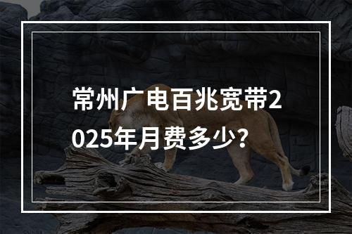 常州广电百兆宽带2025年月费多少？